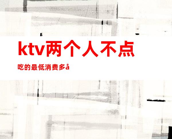 ktv两个人不点吃的最低消费多少（ktv消费两千多正常吗）