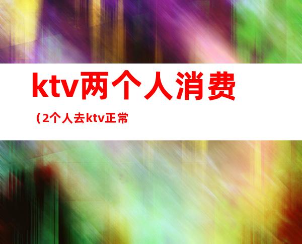 ktv两个人消费（2个人去ktv正常吗）