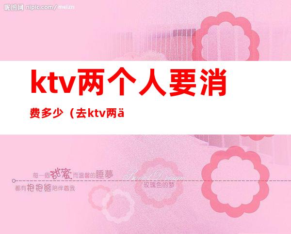 ktv两个人要消费多少（去ktv两个人多少钱）