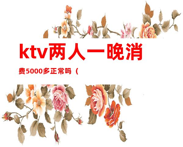 ktv两人一晚消费5000多正常吗（ktv一个人消费5000多吗）