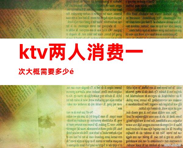 ktv两人消费一次大概需要多少钱（ktv两个人消费多少）