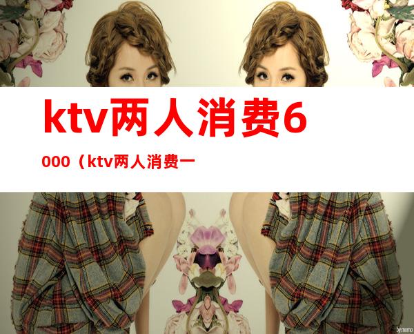 ktv两人消费6000（ktv两人消费一次大概需要多少钱）