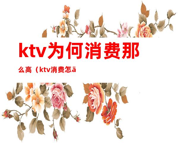 ktv为何消费那么高（ktv消费怎么样）