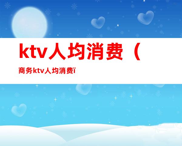 ktv人均消费（商务ktv人均消费）