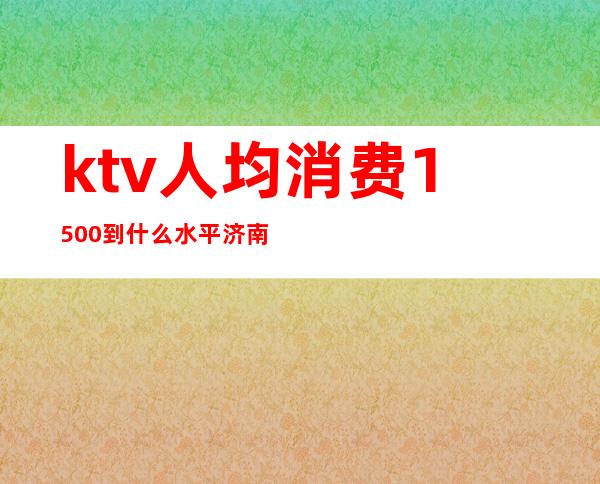 ktv人均消费1500到什么水平济南（济南KTV小费1000起的地方）