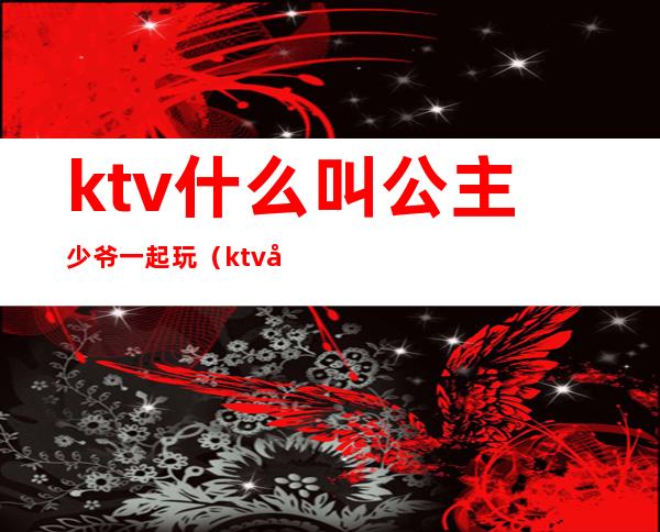 ktv什么叫公主少爷一起玩（ktv和公主玩什么）