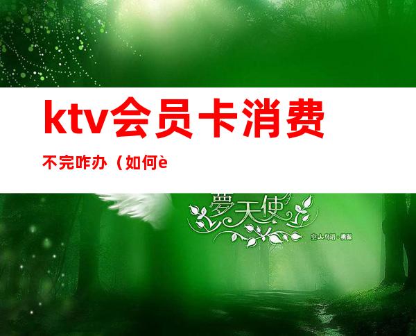 ktv会员卡消费不完咋办（如何能退掉ktv的会员充值卡）