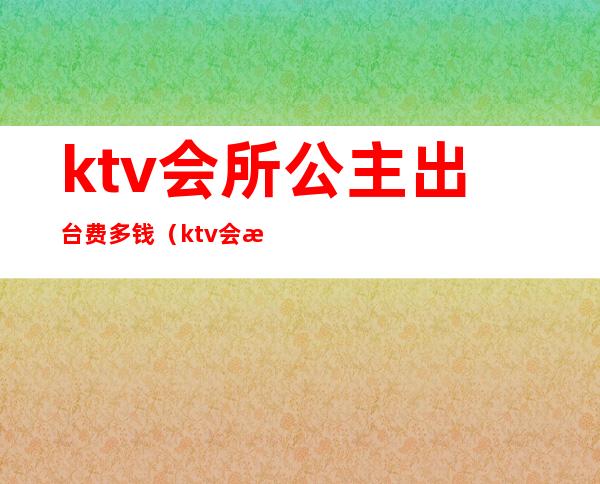 ktv会所公主出台费多钱（ktv会所公主约出去多少钱）