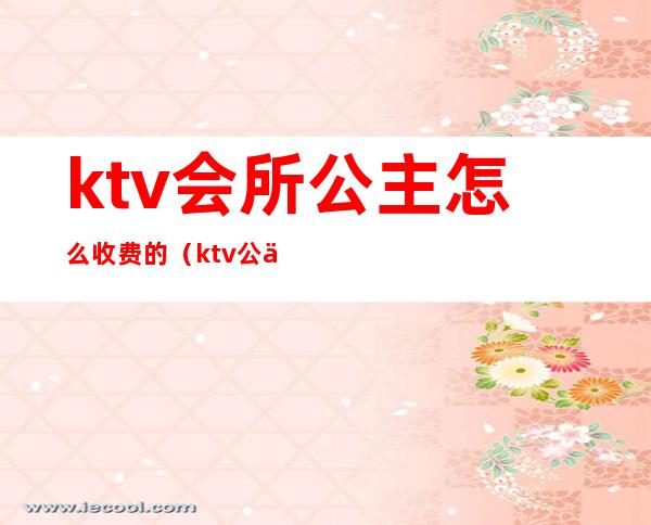 ktv会所公主怎么收费的（ktv公主费用多少）