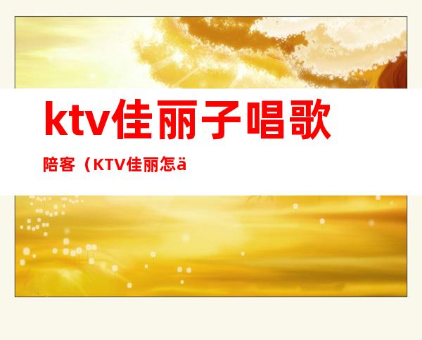 ktv佳丽子唱歌陪客（KTV佳丽怎么玩的）