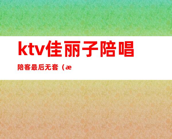 ktv佳丽子陪唱陪客最后无套（昨晚去ktv找了个陪唱）