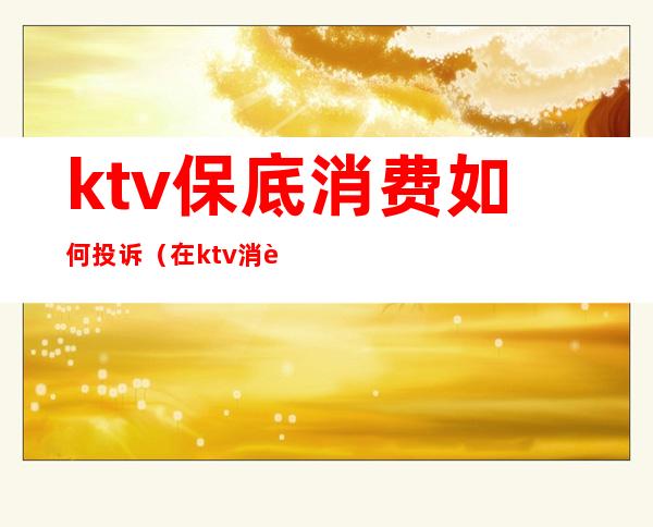 ktv保底消费如何投诉（在ktv消费不合理收费怎么投诉）