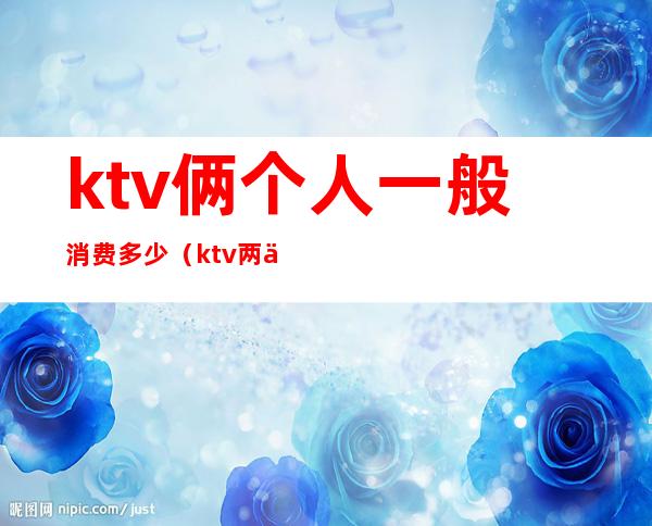 ktv俩个人一般消费多少（ktv两个人要花多少钱）