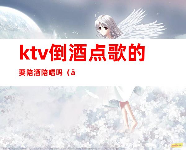 ktv倒酒点歌的要陪酒陪唱吗（一个人去ktv唱歌点个陪酒的可以）