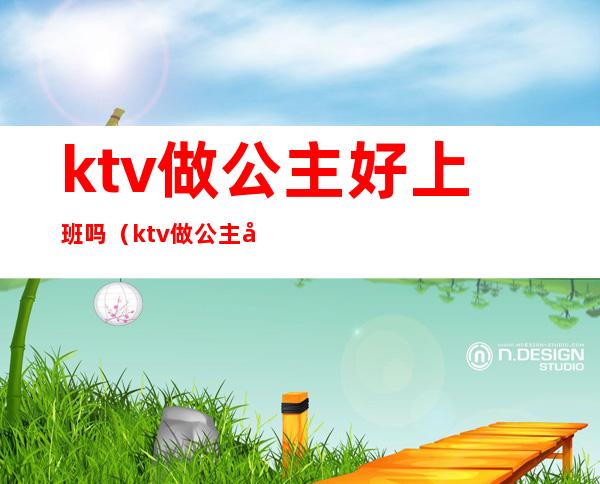 ktv做公主好上班吗（ktv做公主好上班吗女生）