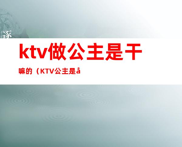 ktv做公主是干嘛的（KTV公主是做什么）