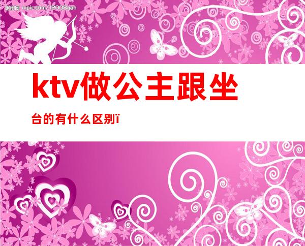 ktv做公主跟坐台的有什么区别（ktv有公主和什么）