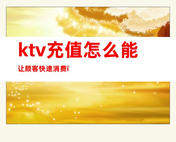 ktv充值怎么能让顾客快速消费（在KTV上班如何让客人充会员）