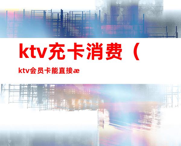 ktv充卡消费（ktv会员卡能直接消费吗）