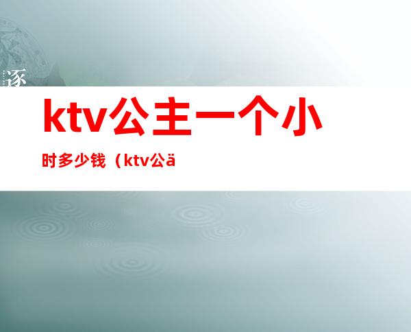 ktv公主一个小时多少钱（ktv公主大概都多少钱一个月）