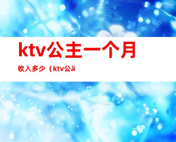 ktv公主一个月收入多少（ktv公主一个月能挣多少钱）