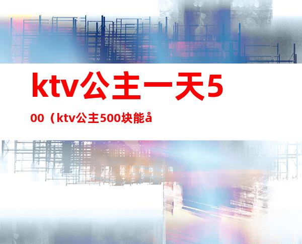 ktv公主一天500（ktv公主500块能干嘛）