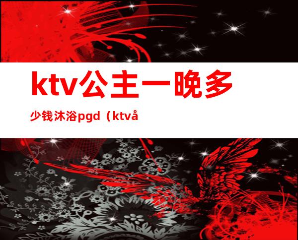 ktv公主一晚多少钱沐浴pgd（ktv公主价钱）