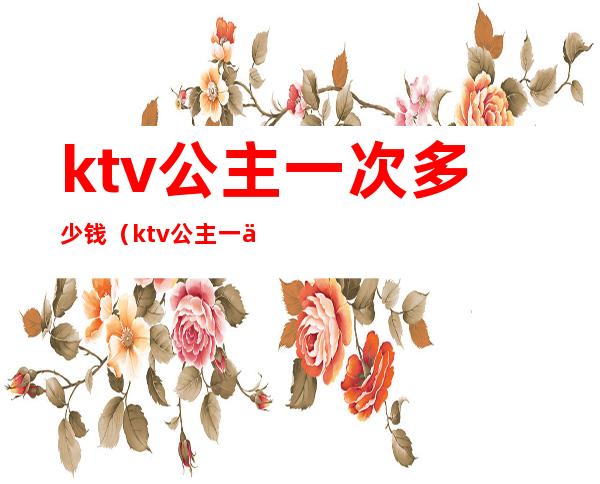 ktv公主一次多少钱（ktv公主一个月多少钱）