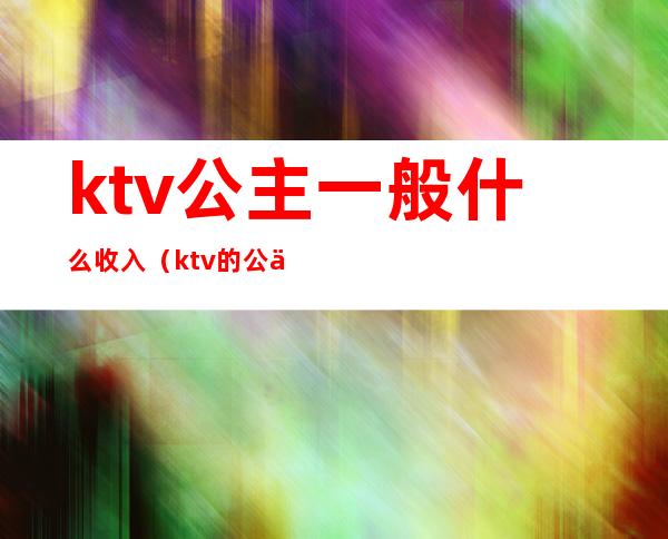 ktv公主一般什么收入（ktv的公主工资怎么算的）