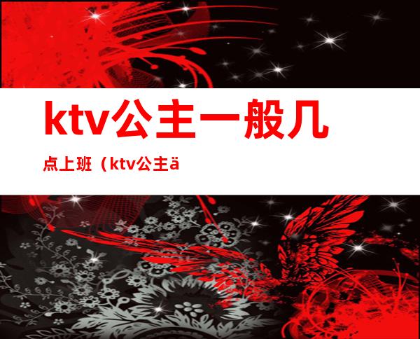 ktv公主一般几点上班（ktv公主一般几点下班）