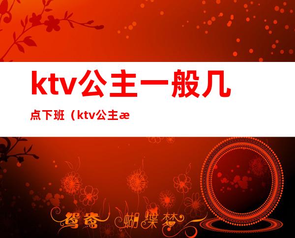 ktv公主一般几点下班（ktv公主晚上几点上班）