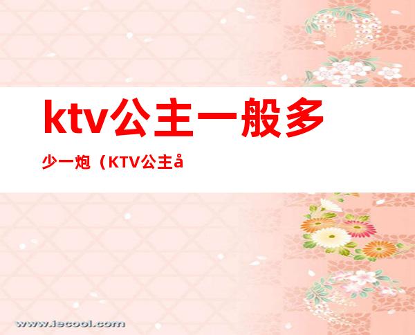 ktv公主一般多少一炮（KTV公主多少钱）