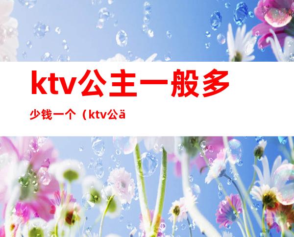 ktv公主一般多少钱一个（ktv公主一般多少费用）