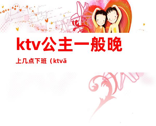 ktv公主一般晚上几点下班（ktv下午有公主吗）