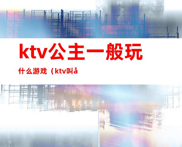 ktv公主一般玩什么游戏（ktv叫公主怎么玩游戏）