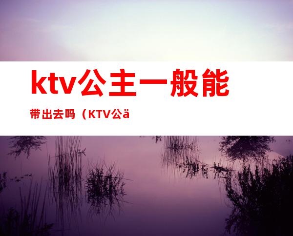 ktv公主一般能带出去吗（KTV公主怎么带出来）