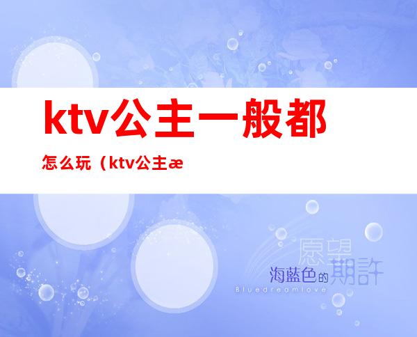 ktv公主一般都怎么玩（ktv公主怎么玩好玩）