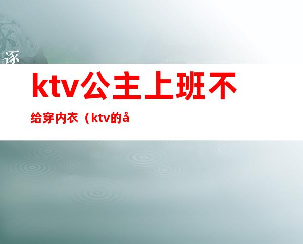 ktv公主上班不给穿内衣（ktv的公主都要穿工作服吗）