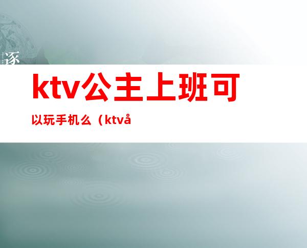 ktv公主上班可以玩手机么（ktv公主上班可以玩手机么女生）
