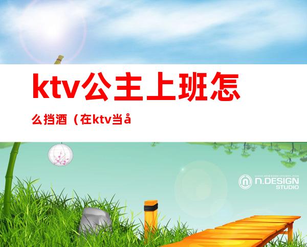 ktv公主上班怎么挡酒（在ktv当公主需要干嘛）