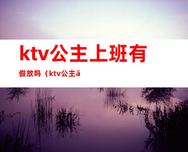 ktv公主上班有假放吗（ktv公主下午上班吗）