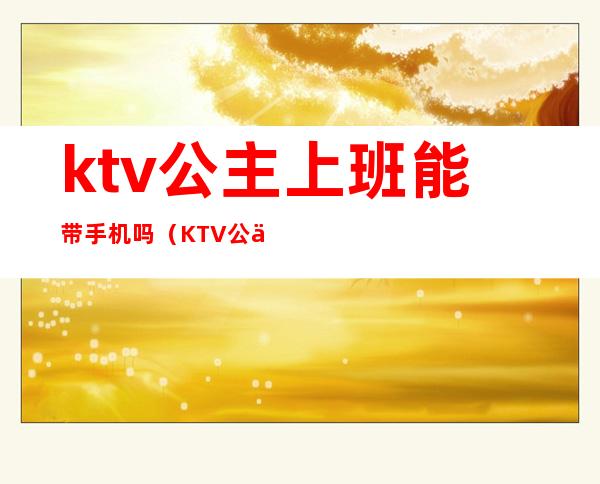 ktv公主上班能带手机吗（KTV公主上班可以带手机吗）