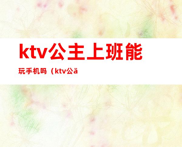 ktv公主上班能玩手机吗（ktv公主上班能带手机吗）