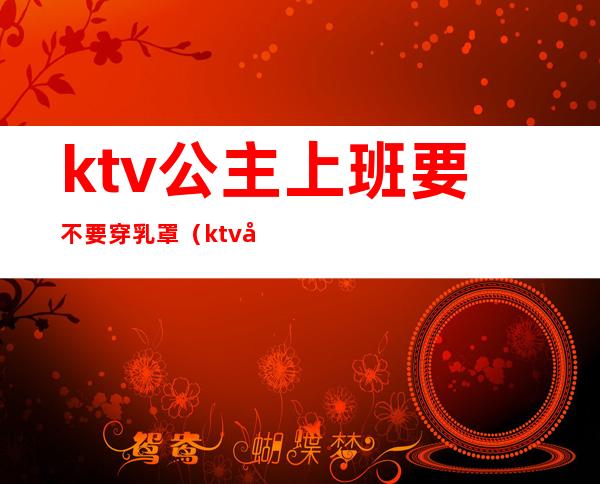 ktv公主上班要不要穿乳罩（ktv公主是服务员吗）