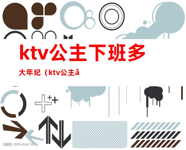 ktv公主下班多大年纪（ktv公主年龄有限制吗）