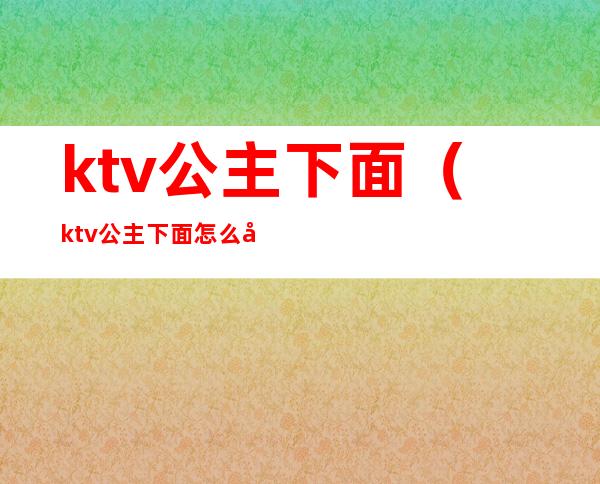 ktv公主下面（ktv公主下面怎么开口）