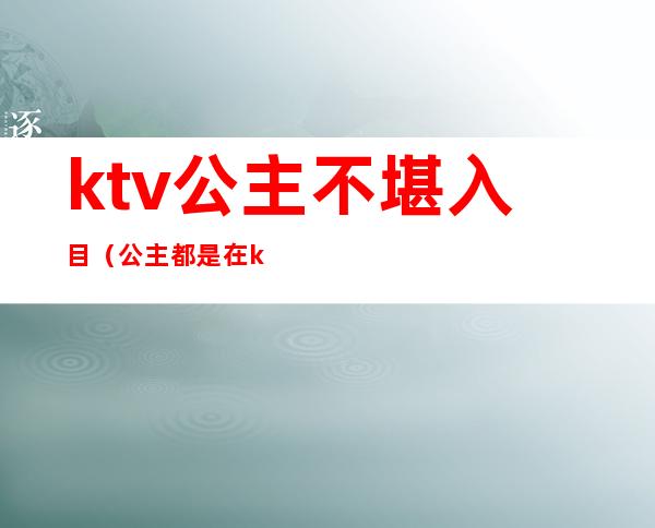 ktv公主不堪入目（公主都是在ktv）