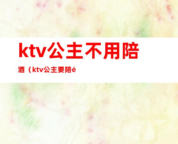 ktv公主不用陪酒（ktv公主要陪酒吗）