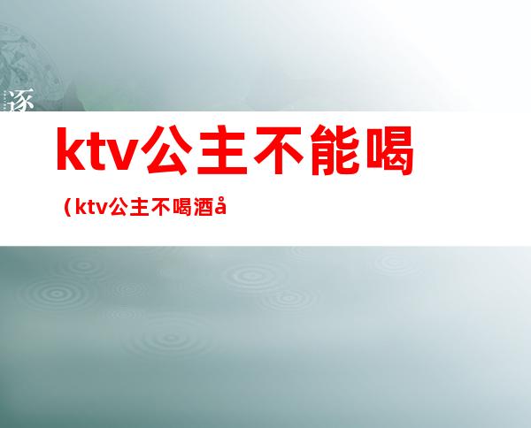 ktv公主不能喝（ktv公主不喝酒可以吗）