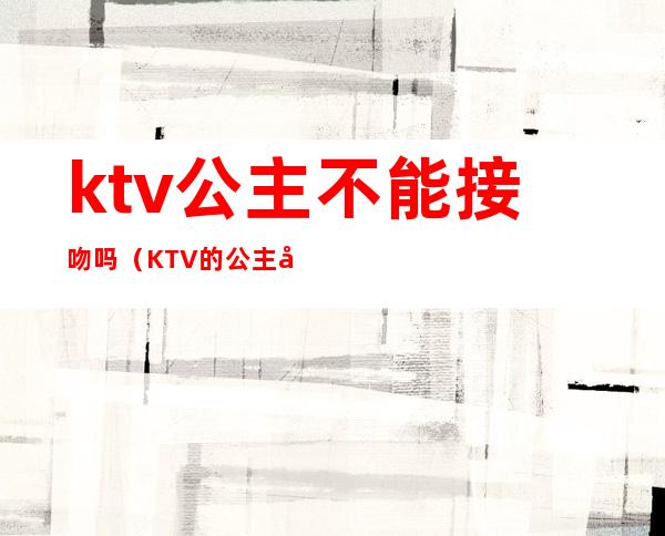 ktv公主不能接吻吗（KTV的公主可以上吗）